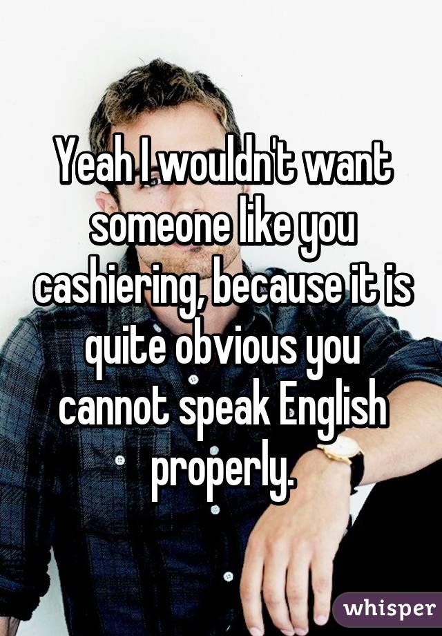 Yeah I wouldn't want someone like you cashiering, because it is quite obvious you cannot speak English properly.