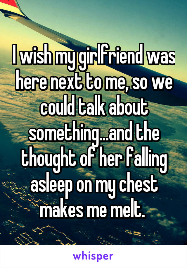 I wish my girlfriend was here next to me, so we could talk about something...and the thought of her falling asleep on my chest makes me melt. 
