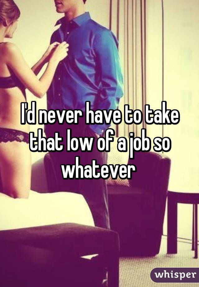 I'd never have to take that low of a job so whatever 