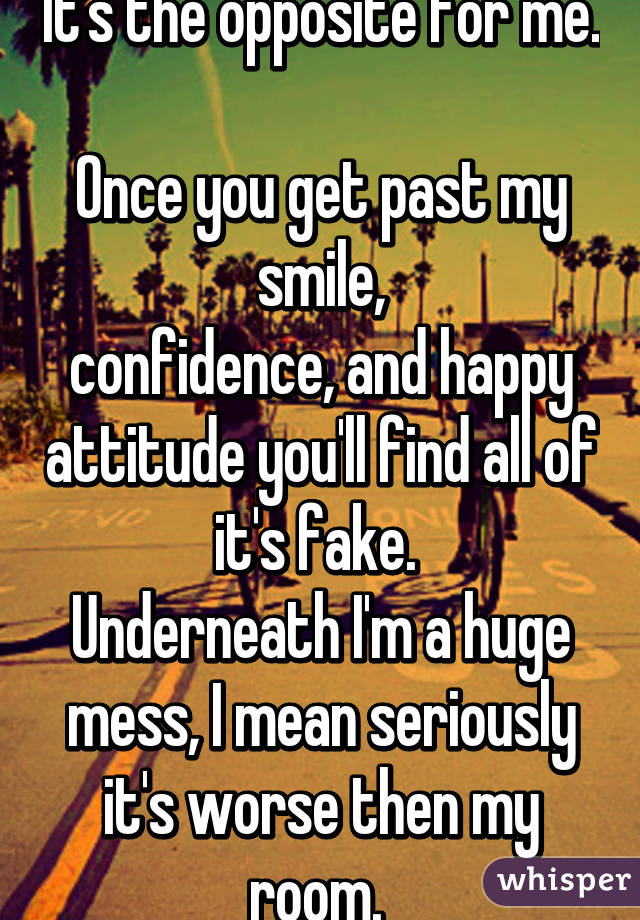 It's the opposite for me. 
Once you get past my smile,
confidence, and happy attitude you'll find all of it's fake. 
Underneath I'm a huge mess, I mean seriously it's worse then my room. 