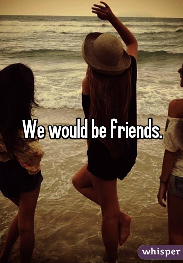 We would be friends.