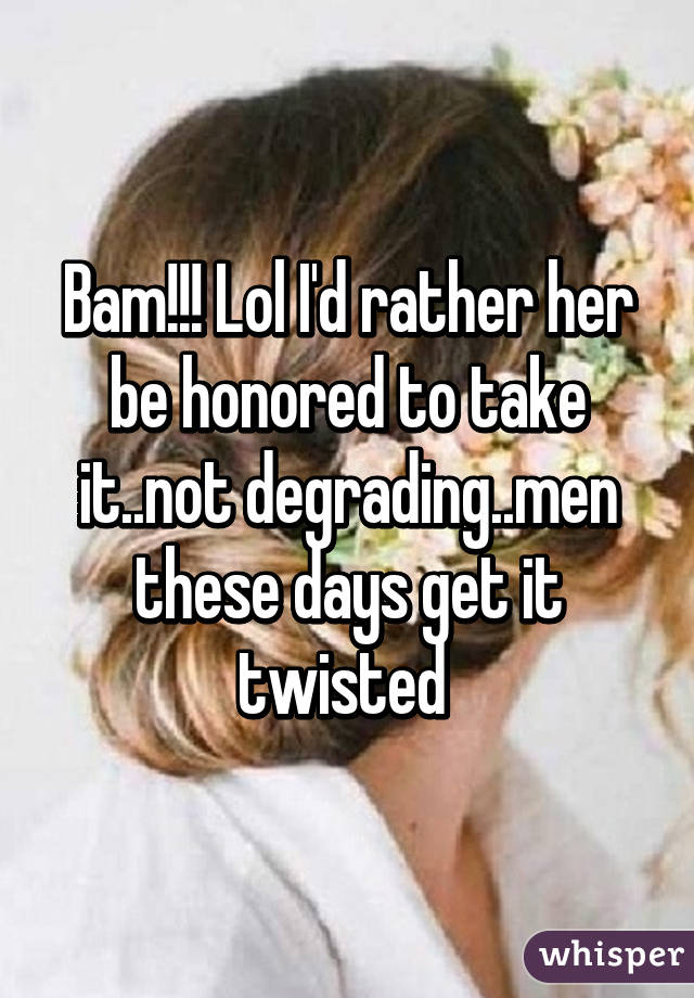 Bam!!! Lol I'd rather her be honored to take it..not degrading..men these days get it twisted 