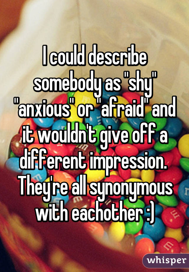 I could describe somebody as "shy" "anxious" or "afraid" and it wouldn't give off a different impression. 
They're all synonymous with eachother :)