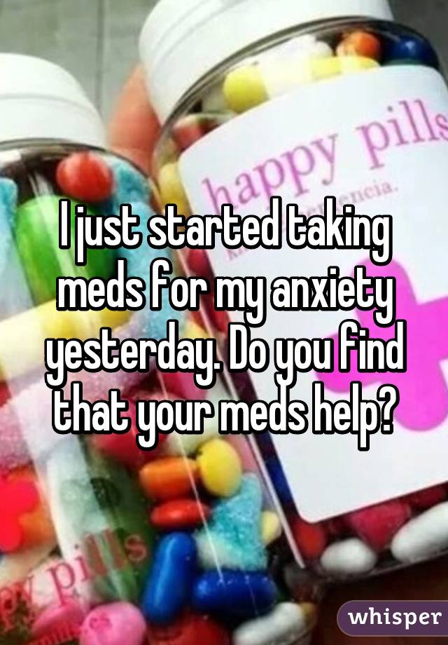 I just started taking meds for my anxiety yesterday. Do you find that your meds help?
