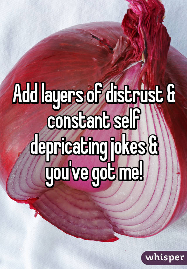 Add layers of distrust & constant self depricating jokes & you've got me!