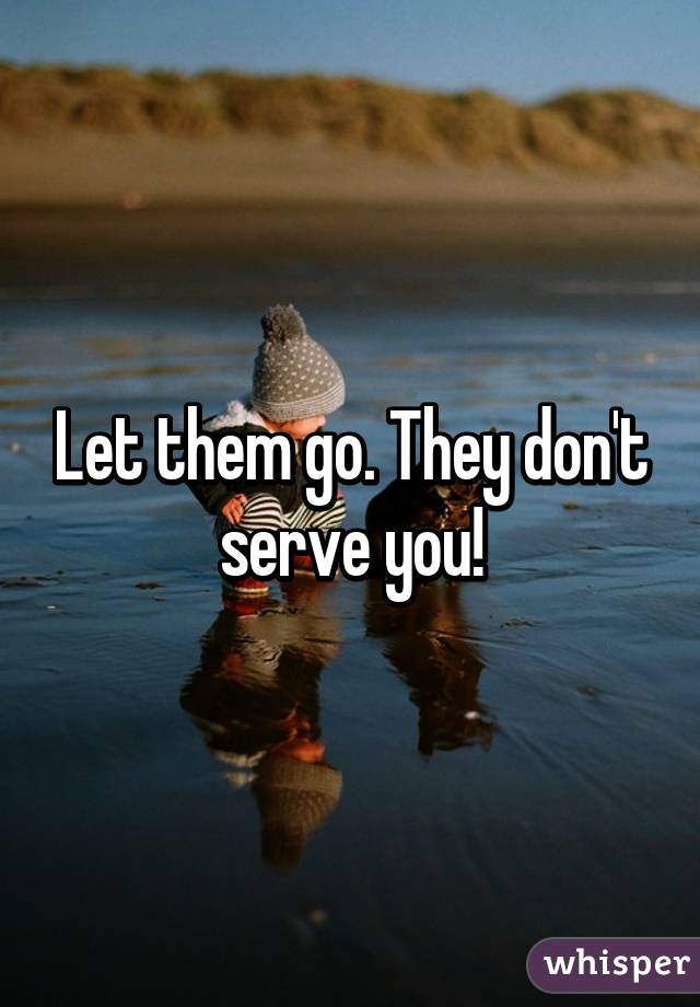 Let them go. They don't serve you!