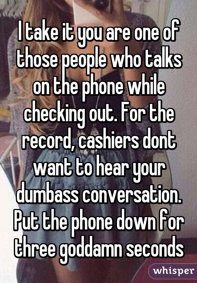 I take it you are one of those people who talks on the phone while checking out. For the record, cashiers dont want to hear your dumbass conversation. Put the phone down for three goddamn seconds