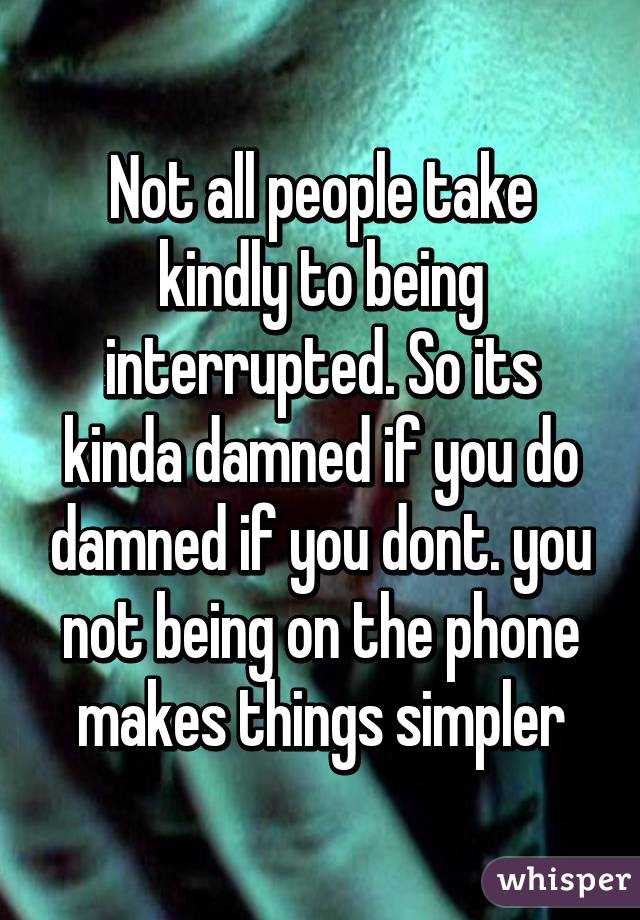 Not all people take kindly to being interrupted. So its kinda damned if you do damned if you dont. you not being on the phone makes things simpler