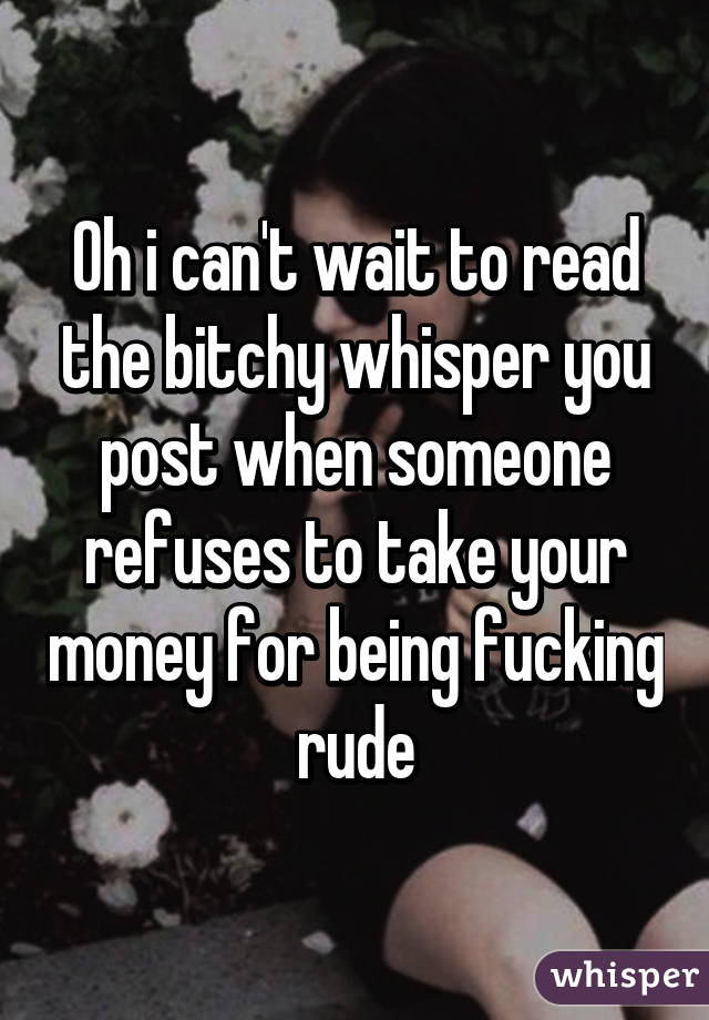 Oh i can't wait to read the bitchy whisper you post when someone refuses to take your money for being fucking rude