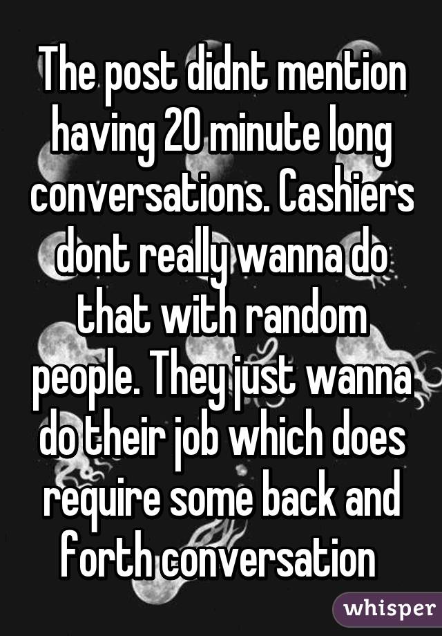 The post didnt mention having 20 minute long conversations. Cashiers dont really wanna do that with random people. They just wanna do their job which does require some back and forth conversation 