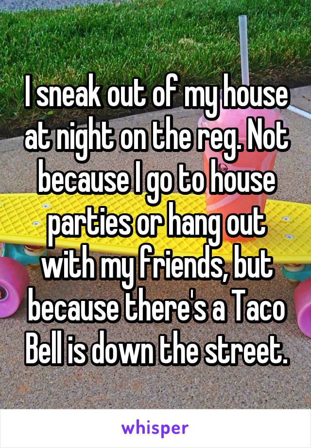 I sneak out of my house at night on the reg. Not because I go to house parties or hang out with my friends, but because there's a Taco Bell is down the street.