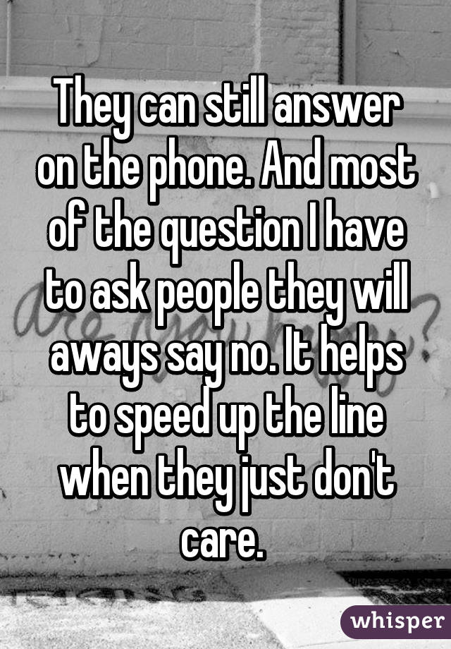 They can still answer on the phone. And most of the question I have to ask people they will aways say no. It helps to speed up the line when they just don't care. 