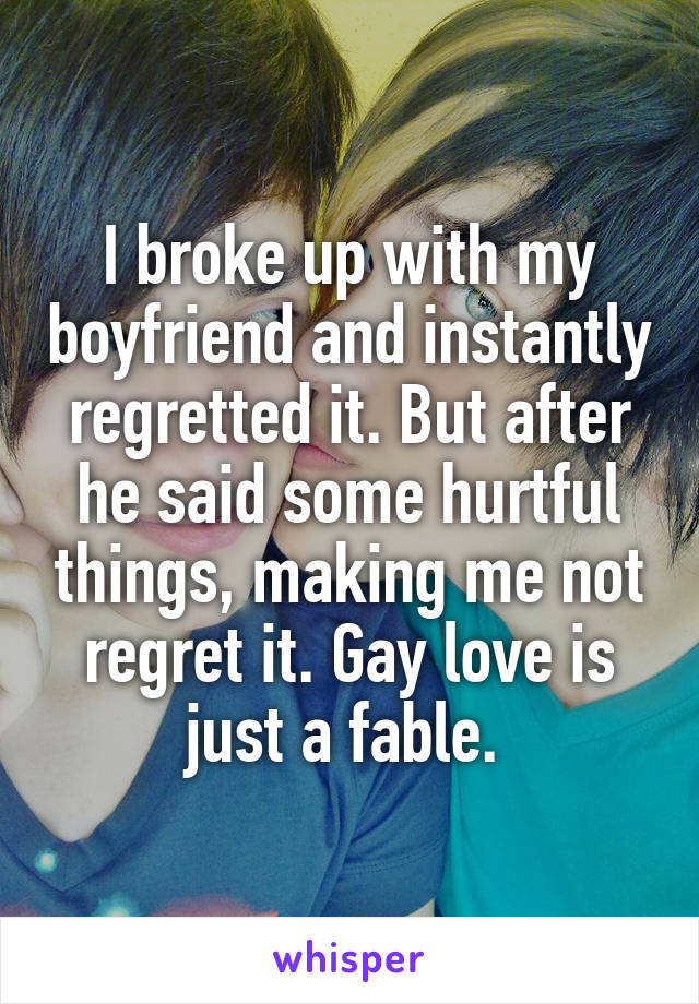I broke up with my boyfriend and instantly regretted it. But after he said some hurtful things, making me not regret it. Gay love is just a fable. 