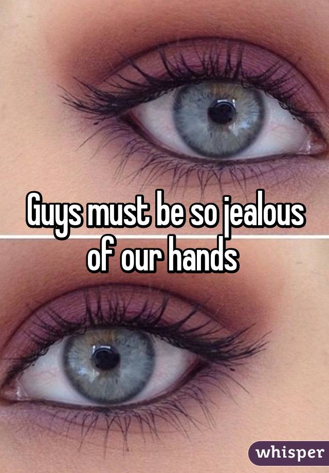 Guys must be so jealous of our hands 