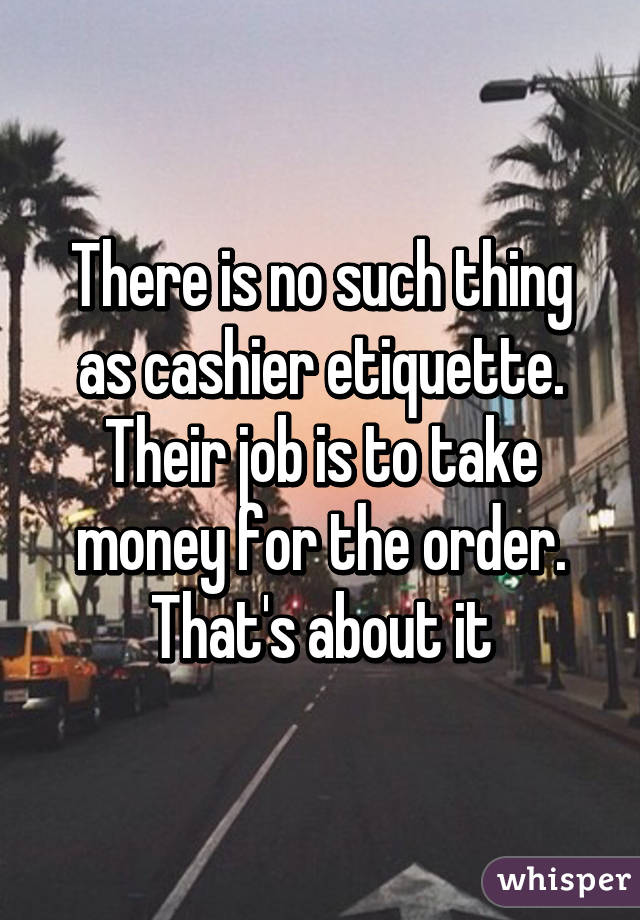 There is no such thing as cashier etiquette. Their job is to take money for the order. That's about it