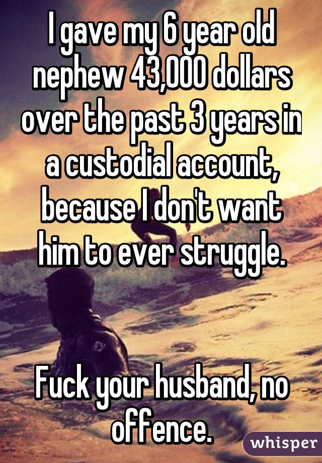 I gave my 6 year old nephew 43,000 dollars over the past 3 years in a custodial account, because I don't want him to ever struggle.


Fuck your husband, no offence.