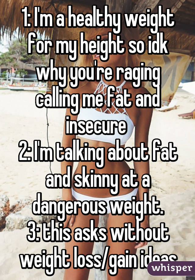 1: I'm a healthy weight for my height so idk why you're raging calling me fat and insecure 
2: I'm talking about fat and skinny at a dangerous weight.
3: this asks without weight loss/gain ideas