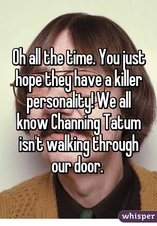 Oh all the time. You just hope they have a killer personality! We all know Channing Tatum isn't walking through our door. 