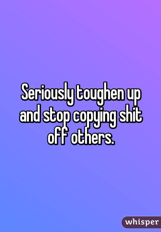 Seriously toughen up and stop copying shit off others.