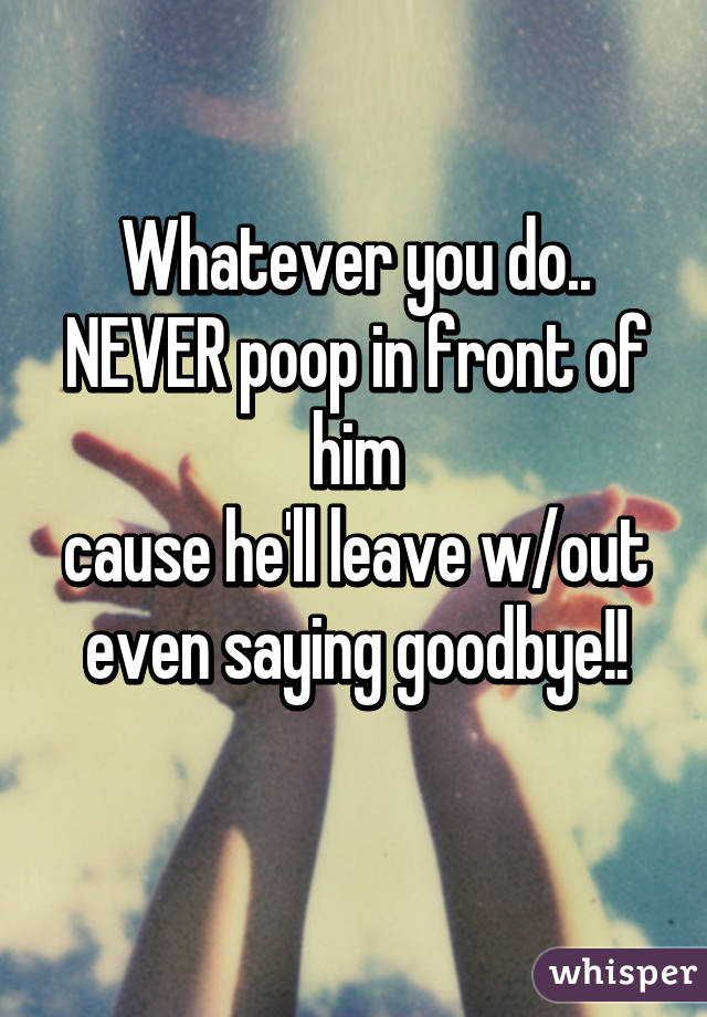 Whatever you do..
NEVER poop in front of him
cause he'll leave w/out even saying goodbye!!

