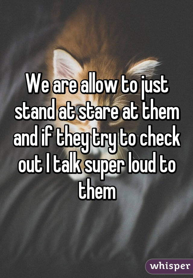 We are allow to just stand at stare at them and if they try to check out I talk super loud to them