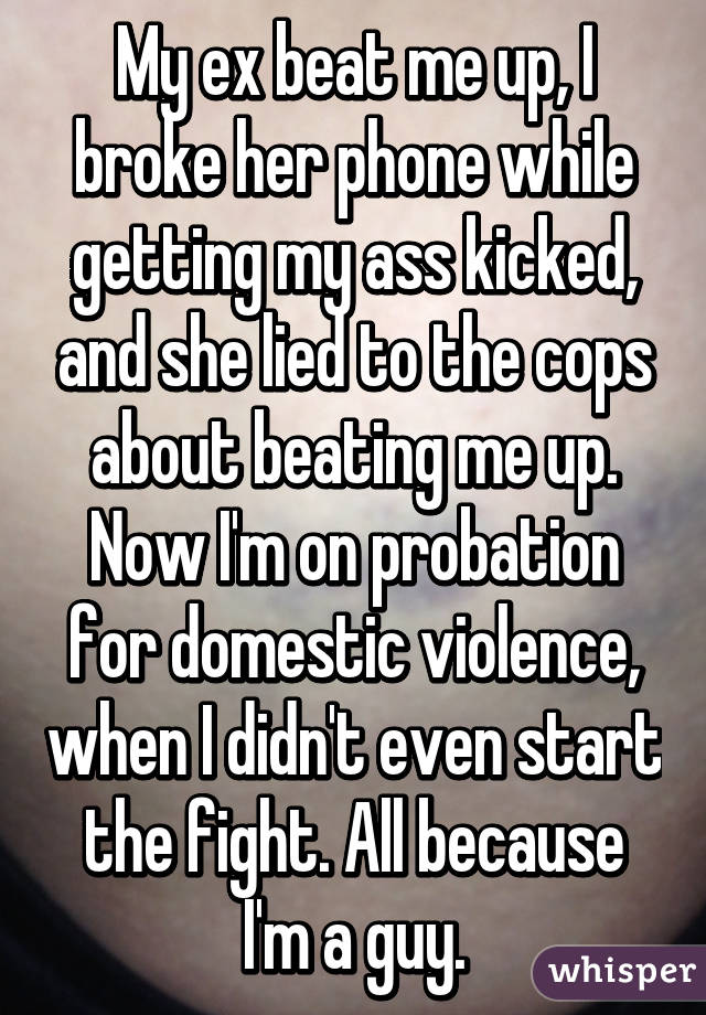 My ex beat me up, I broke her phone while getting my ass kicked, and she lied to the cops about beating me up. Now I'm on probation for domestic violence, when I didn't even start the fight. All because I'm a guy.