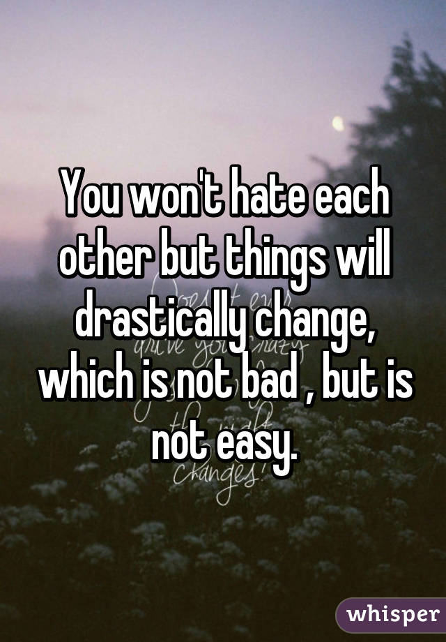 You won't hate each other but things will drastically change, which is not bad , but is not easy.