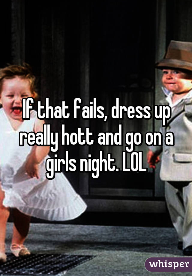 If that fails, dress up really hott and go on a girls night. LOL