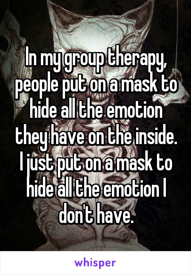 In my group therapy, people put on a mask to hide all the emotion they have on the inside. I just put on a mask to hide all the emotion I don't have.