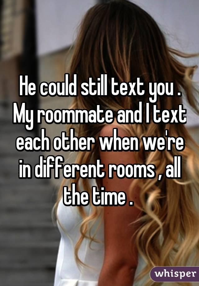 He could still text you . My roommate and I text each other when we're in different rooms , all the time . 