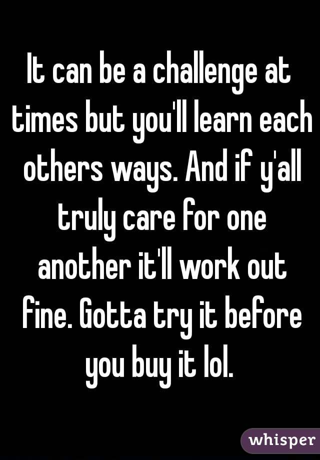 It can be a challenge at times but you'll learn each others ways. And if y'all truly care for one another it'll work out fine. Gotta try it before you buy it lol. 