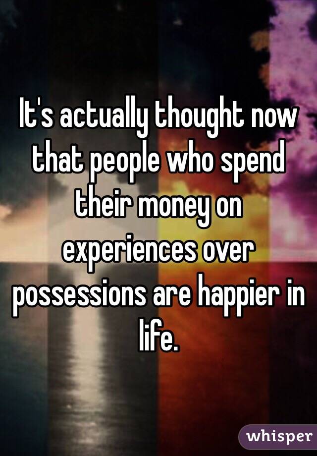 It's actually thought now that people who spend their money on experiences over possessions are happier in life. 