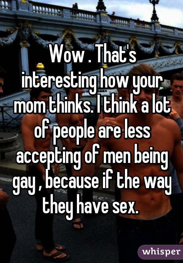 Wow . That's interesting how your mom thinks. I think a lot of people are less accepting of men being gay , because if the way they have sex. 