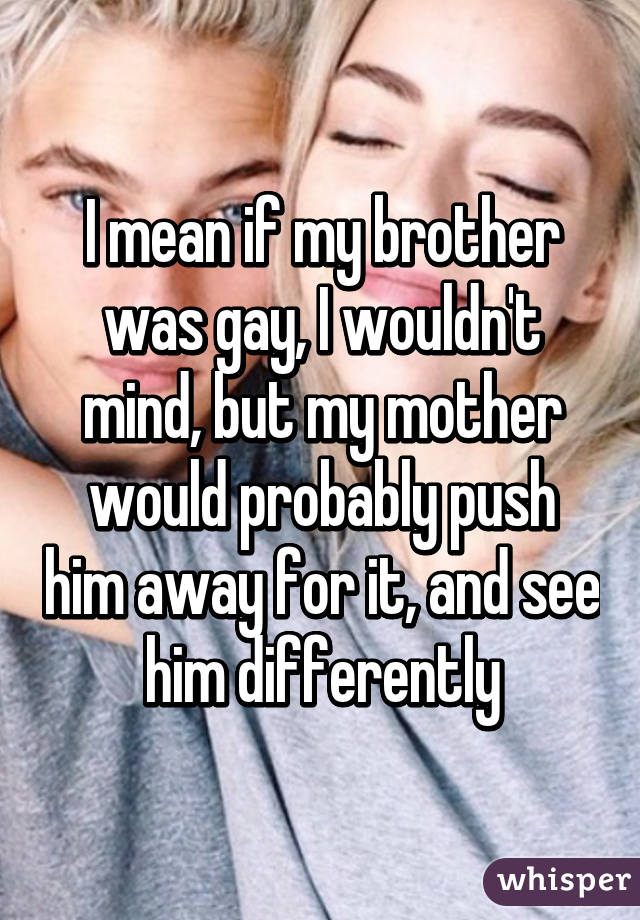 I mean if my brother was gay, I wouldn't mind, but my mother would probably push him away for it, and see him differently