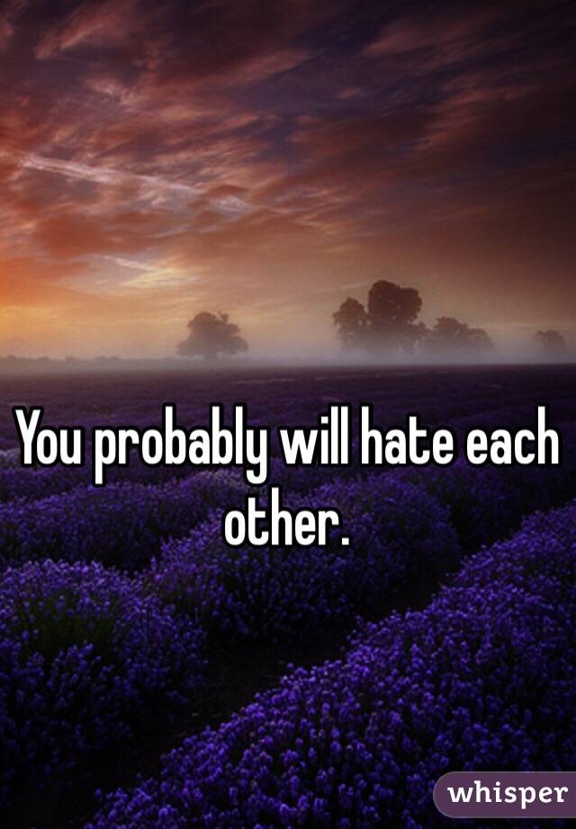 You probably will hate each other.