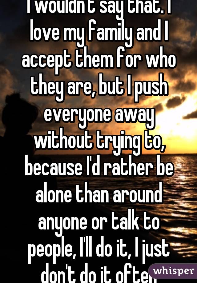 I wouldn't say that. I love my family and I accept them for who they are, but I push everyone away without trying to, because I'd rather be alone than around anyone or talk to people, I'll do it, I just don't do it often