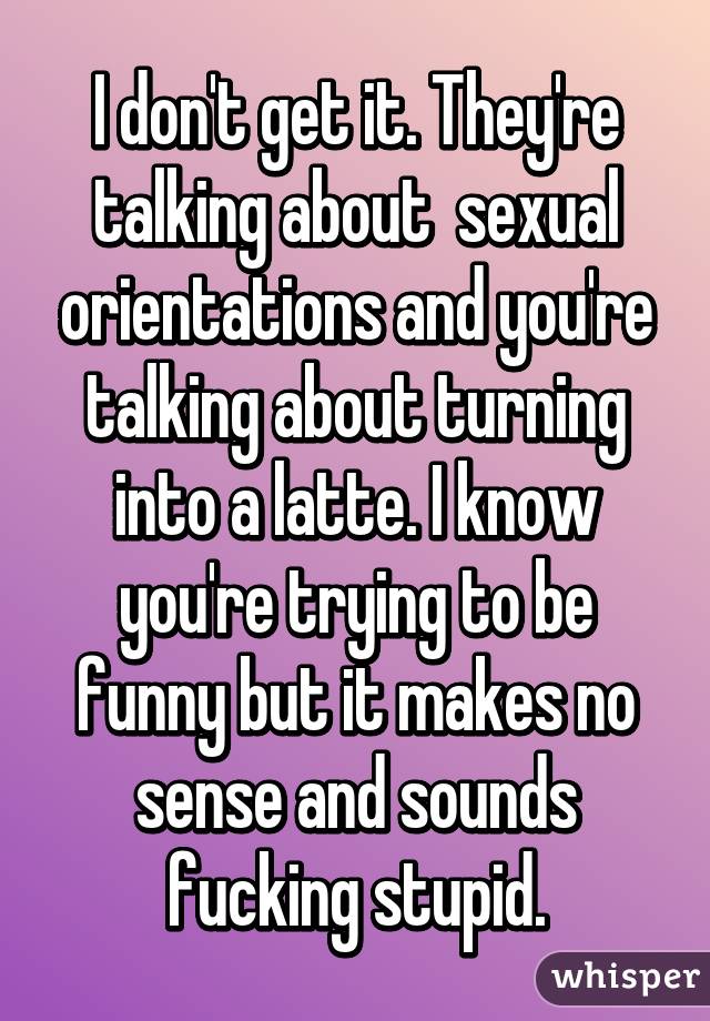 I don't get it. They're talking about  sexual orientations and you're talking about turning into a latte. I know you're trying to be funny but it makes no sense and sounds fucking stupid.