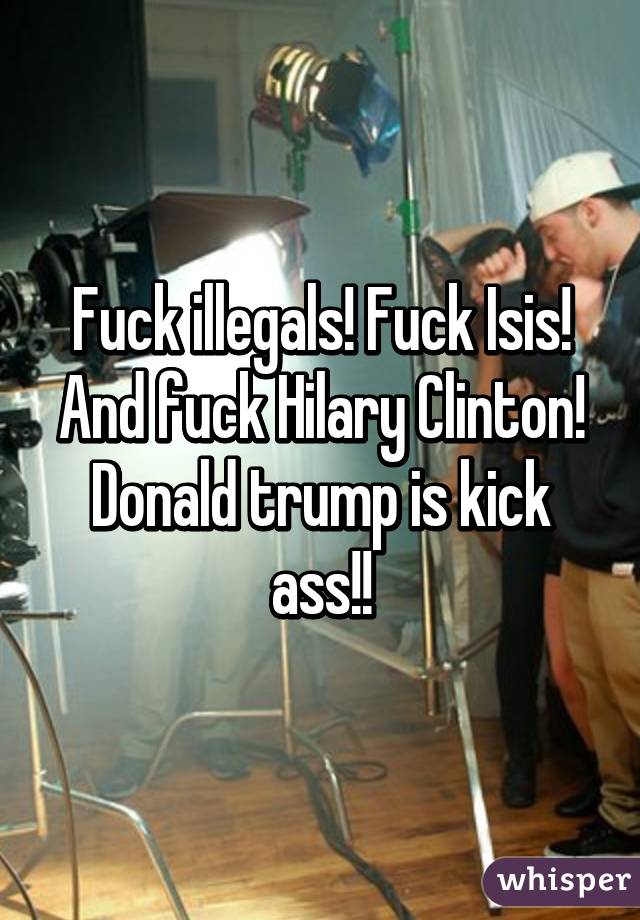 Fuck illegals! Fuck Isis! And fuck Hilary Clinton! Donald trump is kick ass!!
