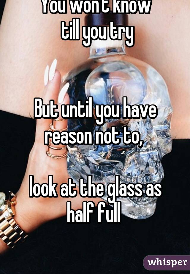 You won't know
 till you try


But until you have reason not to, 

look at the glass as half full 

