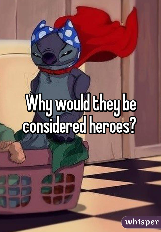 Why would they be considered heroes? 