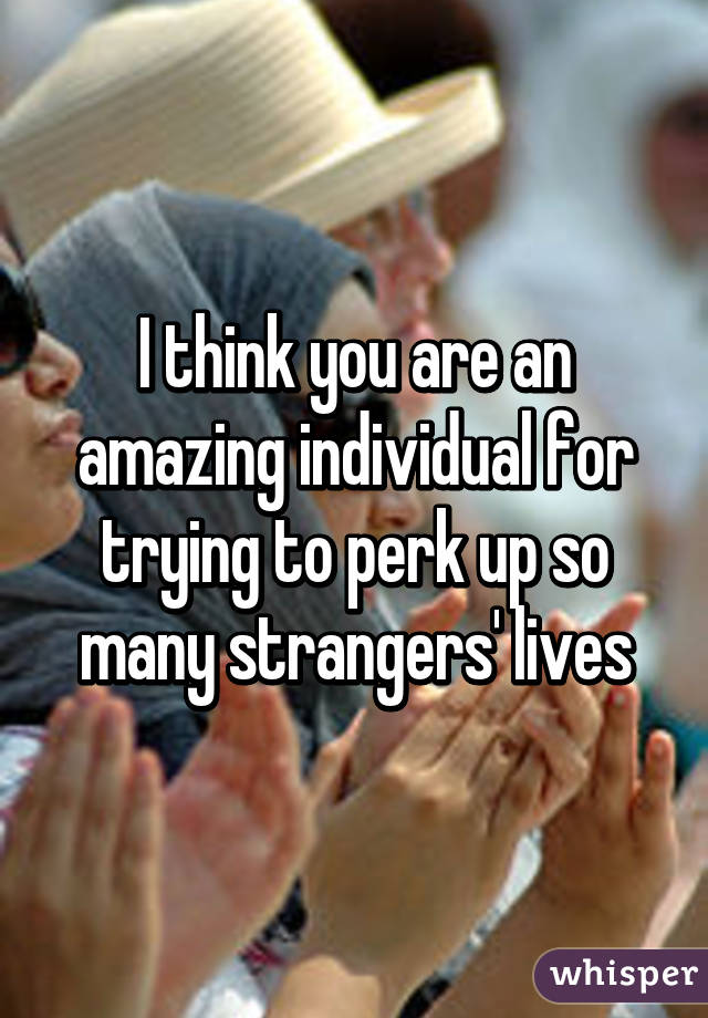 I think you are an amazing individual for trying to perk up so many strangers' lives