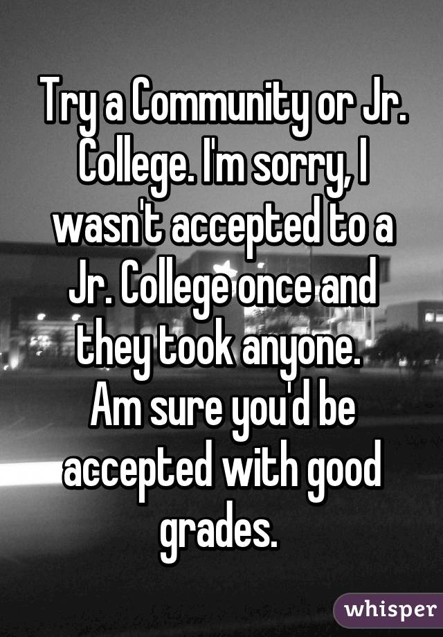 Try a Community or Jr. College. I'm sorry, I wasn't accepted to a Jr. College once and they took anyone. 
Am sure you'd be accepted with good grades. 