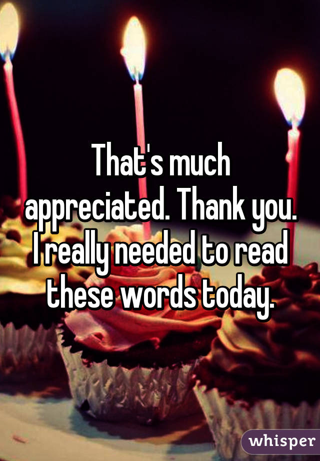 That's much appreciated. Thank you. I really needed to read these words today.