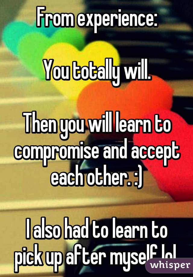 From experience:

You totally will.

Then you will learn to compromise and accept each other. :)

I also had to learn to pick up after myself lol.