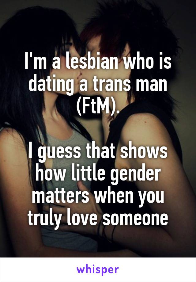 I'm a lesbian who is dating a trans man (FtM).

I guess that shows how little gender matters when you truly love someone