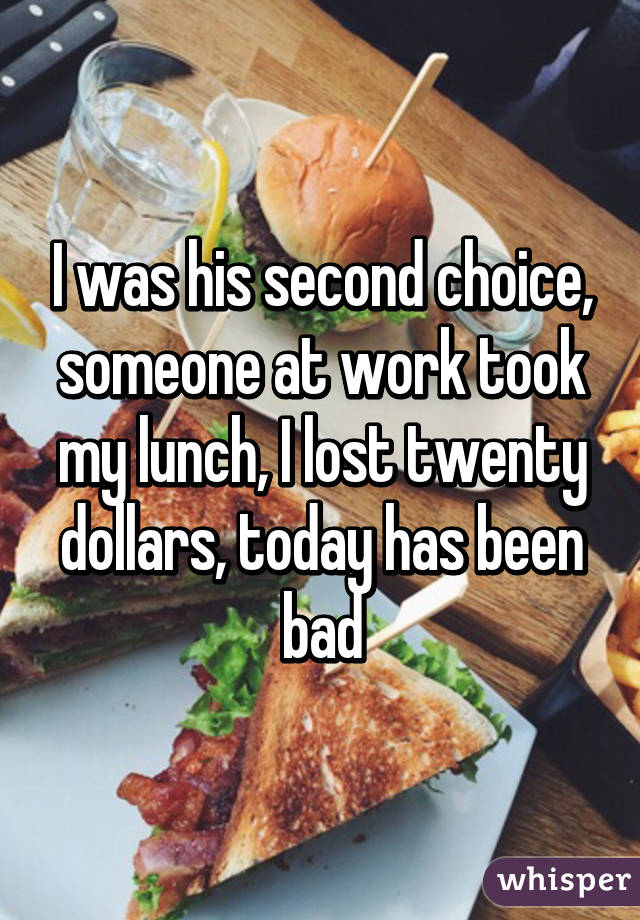 I was his second choice, someone at work took my lunch, I lost twenty dollars, today has been bad