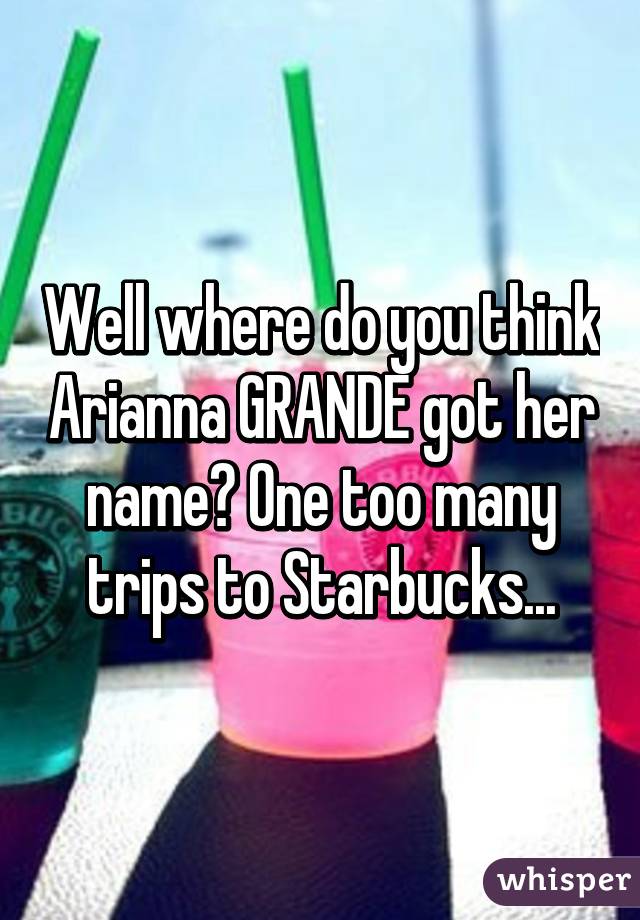 Well where do you think Arianna GRANDE got her name? One too many trips to Starbucks...