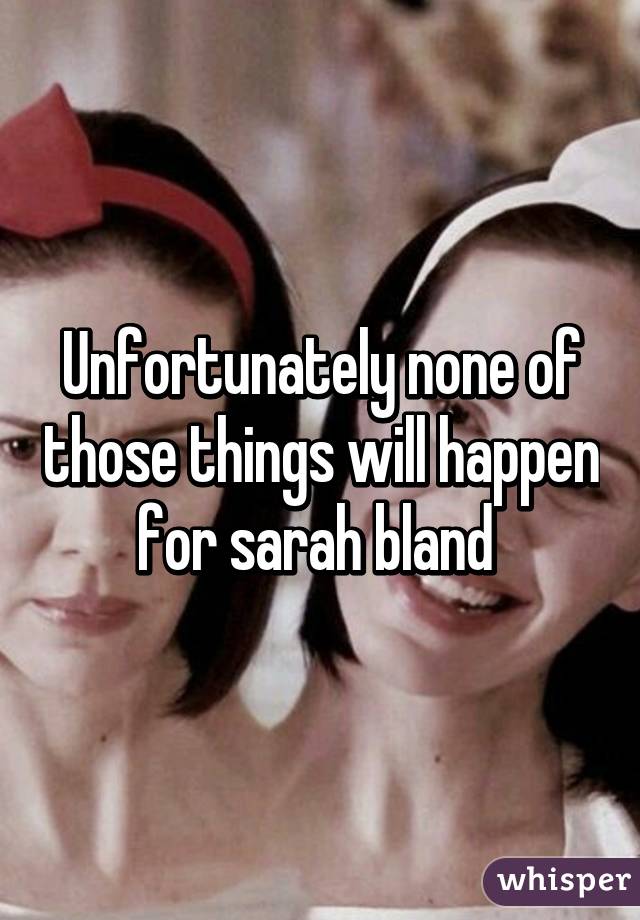 Unfortunately none of those things will happen for sarah bland 