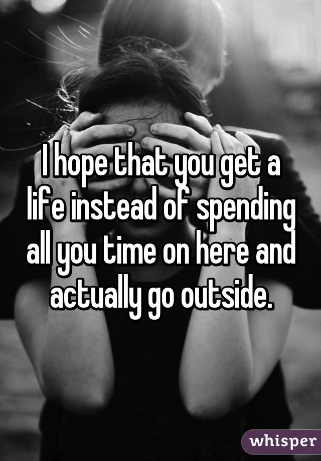 I hope that you get a life instead of spending all you time on here and actually go outside.