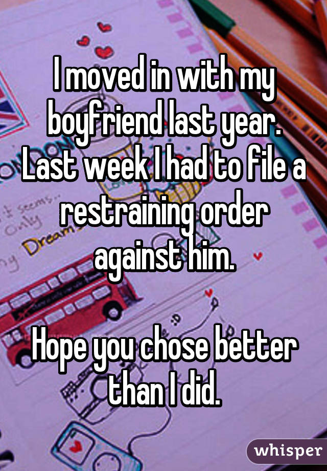 I moved in with my boyfriend last year. Last week I had to file a restraining order against him.

Hope you chose better than I did.